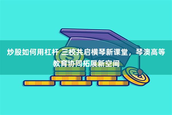 炒股如何用杠杆 三校共启横琴新课堂，琴澳高等教育协同拓展新空间