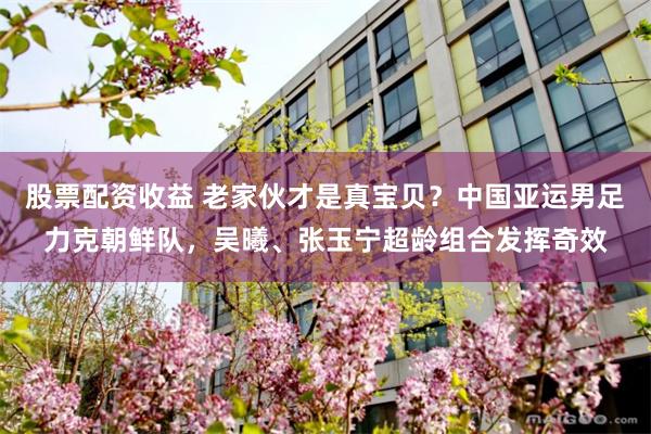 股票配资收益 老家伙才是真宝贝？中国亚运男足力克朝鲜队，吴曦、张玉宁超龄组合发挥奇效