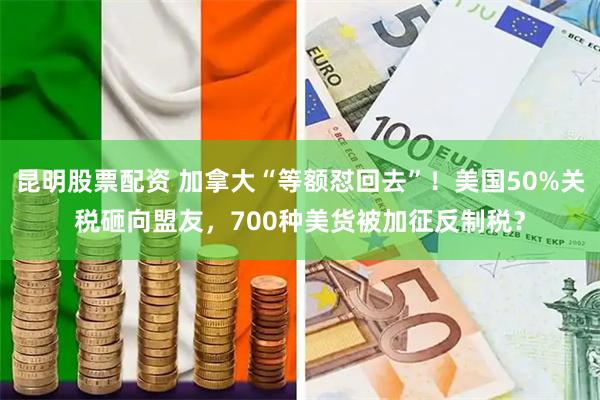 昆明股票配资 加拿大“等额怼回去”！美国50%关税砸向盟友，700种美货被加征反制税？