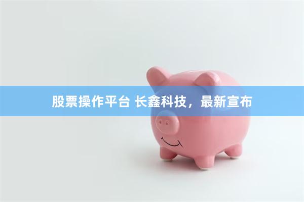 股票操作平台 长鑫科技，最新宣布