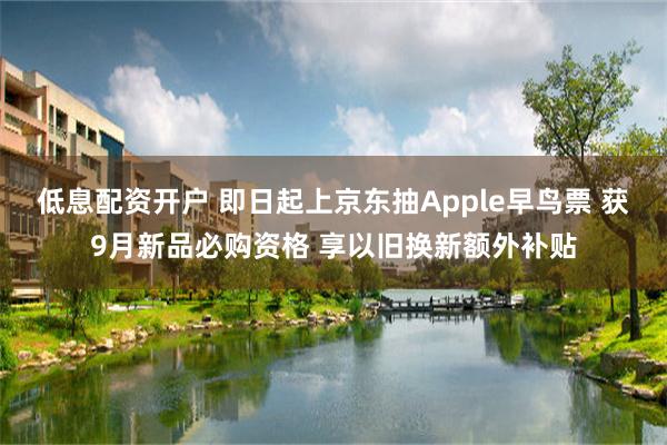 低息配资开户 即日起上京东抽Apple早鸟票 获9月新品必购资格 享以旧换新额外补贴