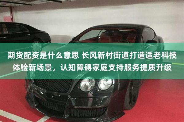 期货配资是什么意思 长风新村街道打造适老科技体验新场景，认知障碍家庭支持服务提质升级