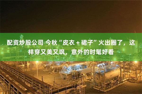 配资炒股公司 今秋“皮衣＋裙子”火出圈了，这样穿又美又飒，意外的时髦好看