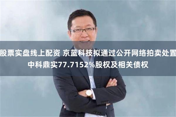 股票实盘线上配资 京蓝科技拟通过公开网络拍卖处置中科鼎实77.7152%股权及相关债权