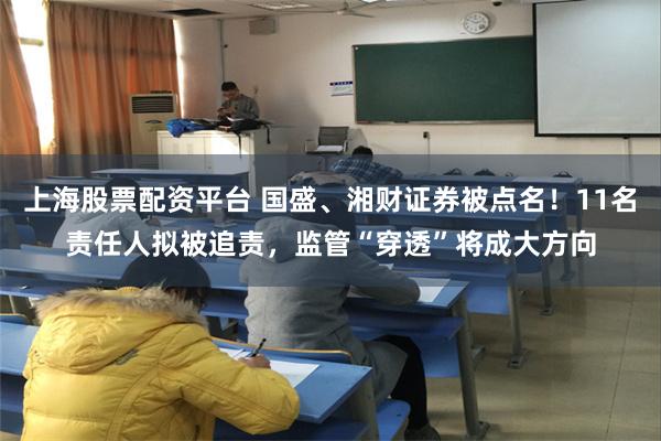 上海股票配资平台 国盛、湘财证券被点名！11名责任人拟被追责，监管“穿透”将成大方向