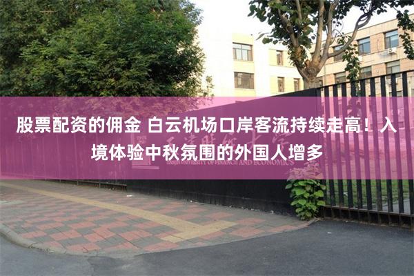股票配资的佣金 白云机场口岸客流持续走高！入境体验中秋氛围的外国人增多