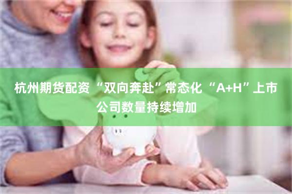 杭州期货配资 “双向奔赴”常态化 “A+H”上市公司数量持续增加