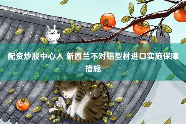 配资炒股中心入 新西兰不对铝型材进口实施保障措施