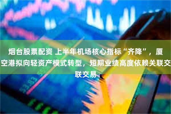 烟台股票配资 上半年机场核心指标“齐降”,厦门空港拟向轻资产模式转型,短期业绩高度依赖关联交易