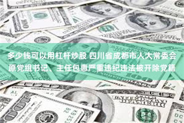 多少钱可以用杠杆炒股 四川省成都市人大常委会原党组书记、主任包惠严重违纪违法被开除党籍