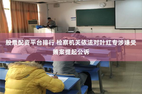 股票配资平台排行 检察机关依法对叶红专涉嫌受贿案提起公诉