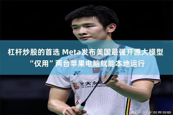 杠杆炒股的首选 Meta发布美国最强开源大模型 “仅用”两台苹果电脑就能本地运行