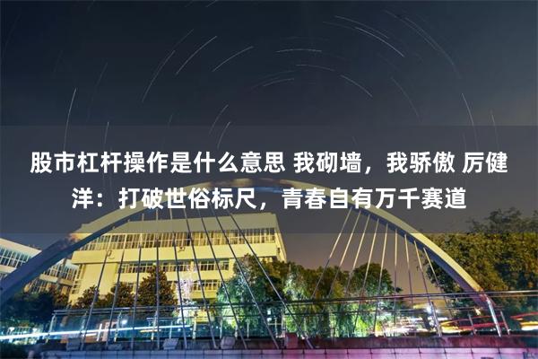 股市杠杆操作是什么意思 我砌墙，我骄傲 厉健洋：打破世俗标尺，青春自有万千赛道