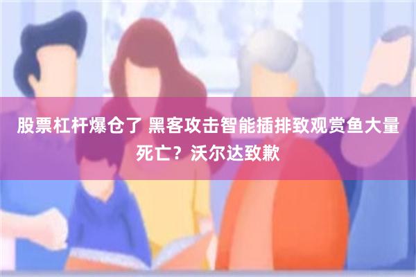 股票杠杆爆仓了 黑客攻击智能插排致观赏鱼大量死亡？沃尔达致歉