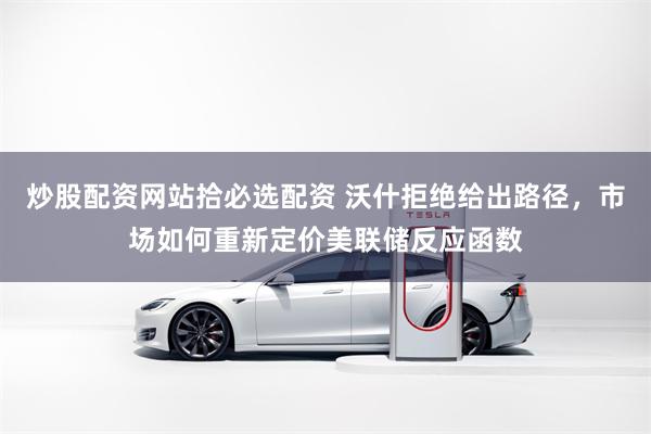 炒股配资网站拾必选配资 沃什拒绝给出路径，市场如何重新定价美联储反应函数
